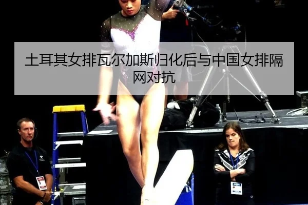 土耳其女排瓦尔加斯归化后与中国女排隔网对抗