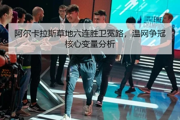 阿尔卡拉斯草地六连胜卫冕路，温网争冠核心变量分析